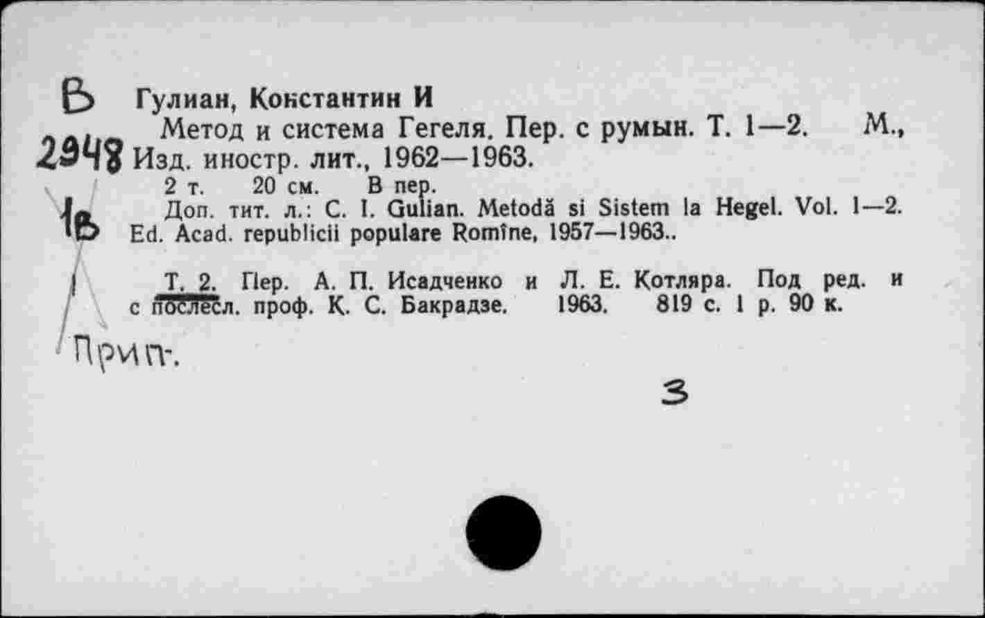 ﻿Гулиан, Константин И
. Метод и система Гегеля. Пер. с румын. T. 1—2.	М.,
2343 Изд. иностр, лит., 1962—1963.
2 т. 20 см. В пер.
Доп. тит. л.: С. I. Gulian. Metodä si Sistem la Hegel. Vol. 1—2. *u> Ed. Acad, republicii populäre Romîne, 1957—1963..
I T. 2. Пер. A. П. Исадченко и Л. E. Котляра. Под ред. и с послесл. проф. К. С. Бакрадзе. 1963.	819 с. 1 р. 90 к.
Прип'.
3